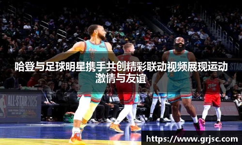 哈登与足球明星携手共创精彩联动视频展现运动激情与友谊