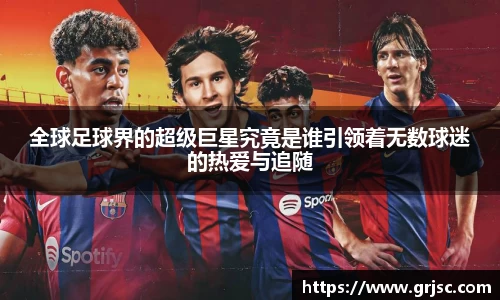 全球足球界的超级巨星究竟是谁引领着无数球迷的热爱与追随