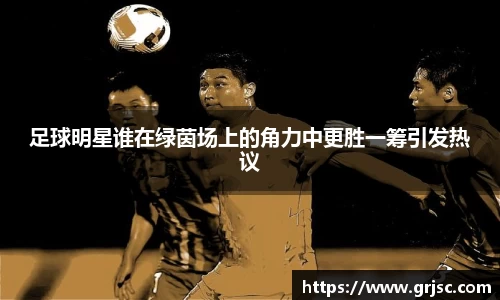 足球明星谁在绿茵场上的角力中更胜一筹引发热议